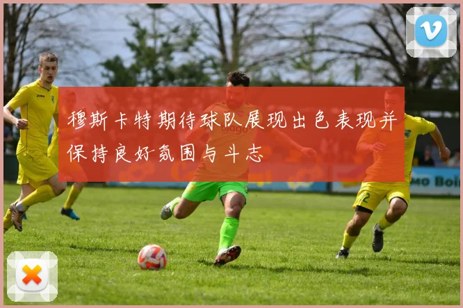 穆斯卡特期待球队展现出色表现并保持良好氛围与斗志