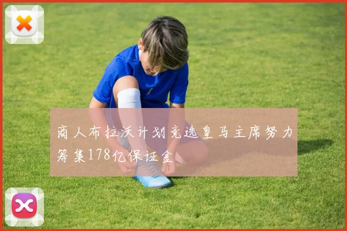 商人布拉沃计划竞选皇马主席努力筹集178亿保证金
