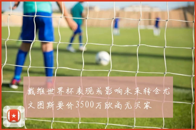 戴维世界杯表现或影响未来转会尤文图斯要价3500万欧尚无买家
