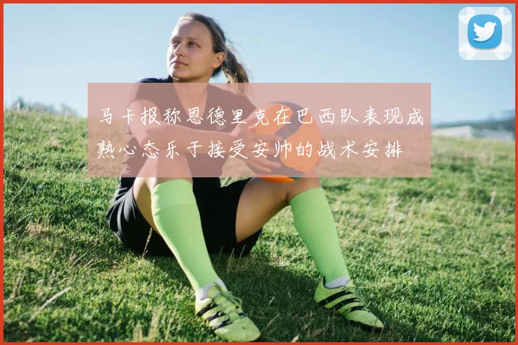 马卡报称恩德里克在巴西队表现成熟心态乐于接受安帅的战术安排