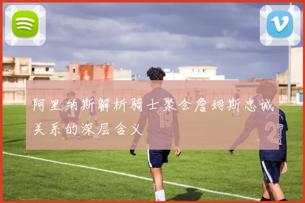 阿里纳斯解析骑士聚会詹姆斯忠诚关系的深层含义