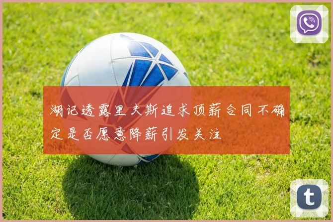 湖记透露里夫斯追求顶薪合同不确定是否愿意降薪引发关注
