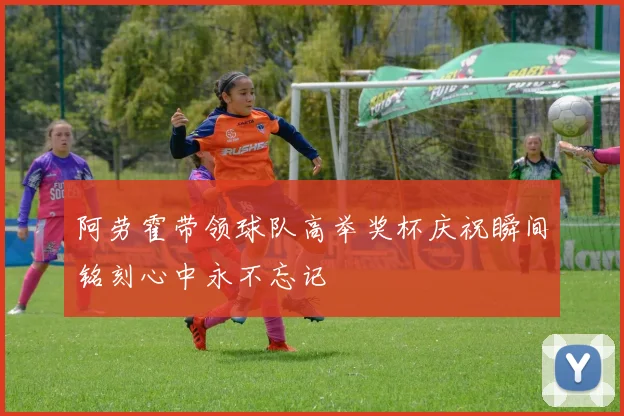 阿劳霍带领球队高举奖杯庆祝瞬间铭刻心中永不忘记