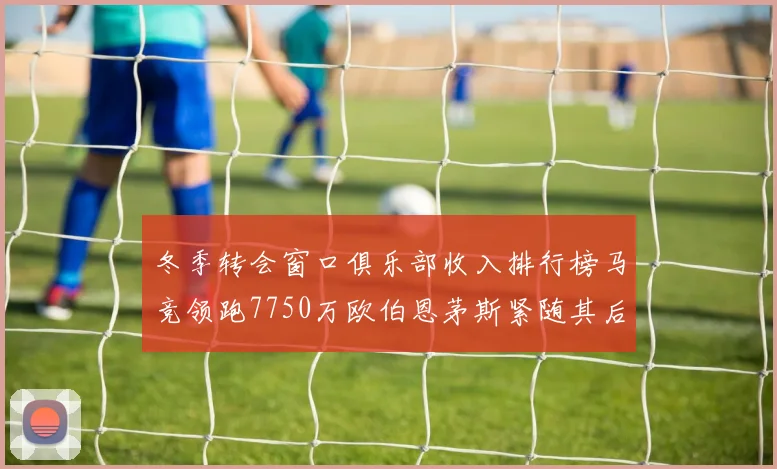 冬季转会窗口俱乐部收入排行榜马竞领跑7750万欧伯恩茅斯紧随其后7200万欧