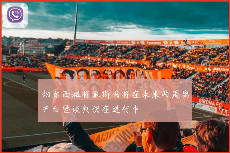 切尔西租将派斯或将在未来两周离开白堡谈判仍在进行中