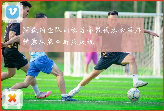 阿森纳全队训练后齐聚夜总会塔帅特意从家中赶来庆祝