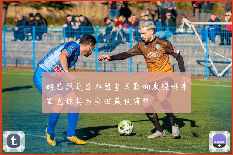 姆巴佩是否加盟皇马影响表现吗弗里克称其为当世最佳前锋
