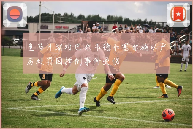 皇马计划对巴尔韦德和塞尔施以严厉处罚因摔倒事件受伤