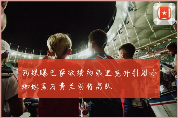 西媒曝巴萨欲续约弗里克并引进小蜘蛛莱万费兰或将离队