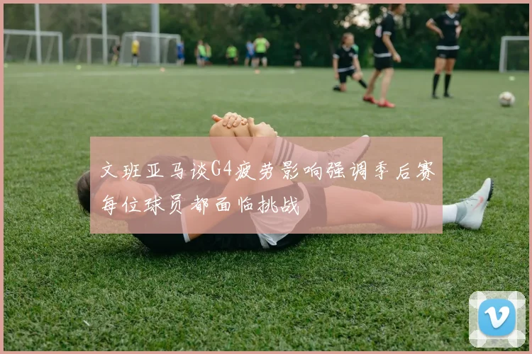 文班亚马谈G4疲劳影响强调季后赛每位球员都面临挑战